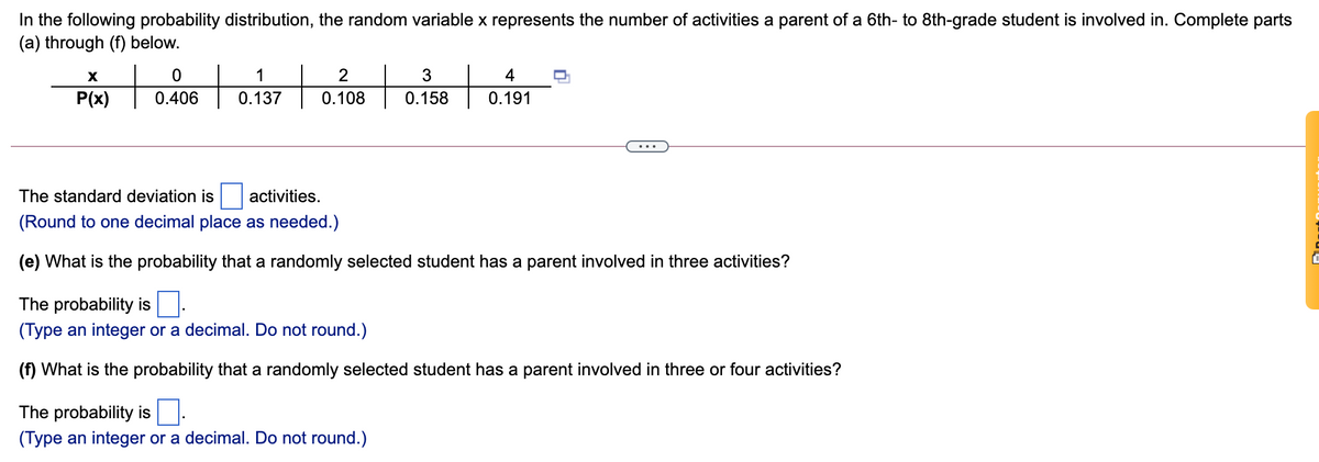 In the following probability distribution, the random variable x represents the number of activities a parent of a 6th- to 8th-grade student is involved in. Complete parts
(a) through (f) below.
1
3
4
P(x)
0.406
0.137
0.108
0.158
0.191
The standard deviation is
activities.
(Round to one decimal place as needed.)
(e) What is the probability that a randomly selected student has a parent involved in three activities?
The probability is
(Type an integer or a decimal. Do not round.)
(f) What is the probability that a randomly selected student has a parent involved in three or four activities?
The probability is
(Type an integer or a decimal. Do not round.)
