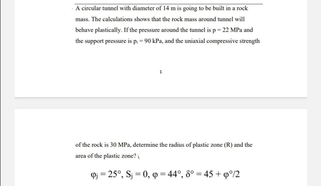 A circular tunnel with diameter of 14 m is going to be built in a rock
mass. The calculations shows that the rock mass around tunnel will
behave plastically. If the pressure around the tunnel is p = 22 MPa and
the support pressure is p₁ = 90 kPa, and the uniaxial compressive strength
1
of the rock is 30 MPa, determine the radius of plastic zone (R) and the
area of the plastic zone? (
Q₁ = 25°, Sj = 0, q = 44°, 8° = 45 + 9°/2
