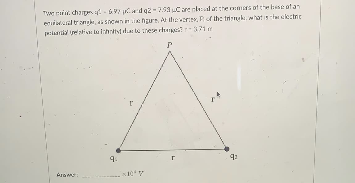 Two point charges q1 = 6.97 µC and q2 = 7.93 µC are placed at the corners of the base of an
equilateral triangle, as shown in the figure. At the vertex, P, of the triangle, what is the electric
potential (relative to infinity) due to these charges? r = 3.71 m
r
91
r
92
Answer:
x101 V

