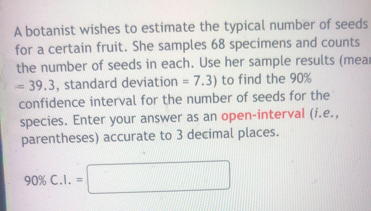 A botanist wishes to estimate the typical number of seeds
for a certain fruit. She samples 68 specimens and counts
the number of seeds in each. Use her sample results (mear
- 39.3, standard deviation 7.3) to find the 90%
confidence interval for the number of seeds for the
%3D
species. Enter your answer as an open-interval (i.e.,
parentheses) accurate to 3 decimal places.
90% C.I.
