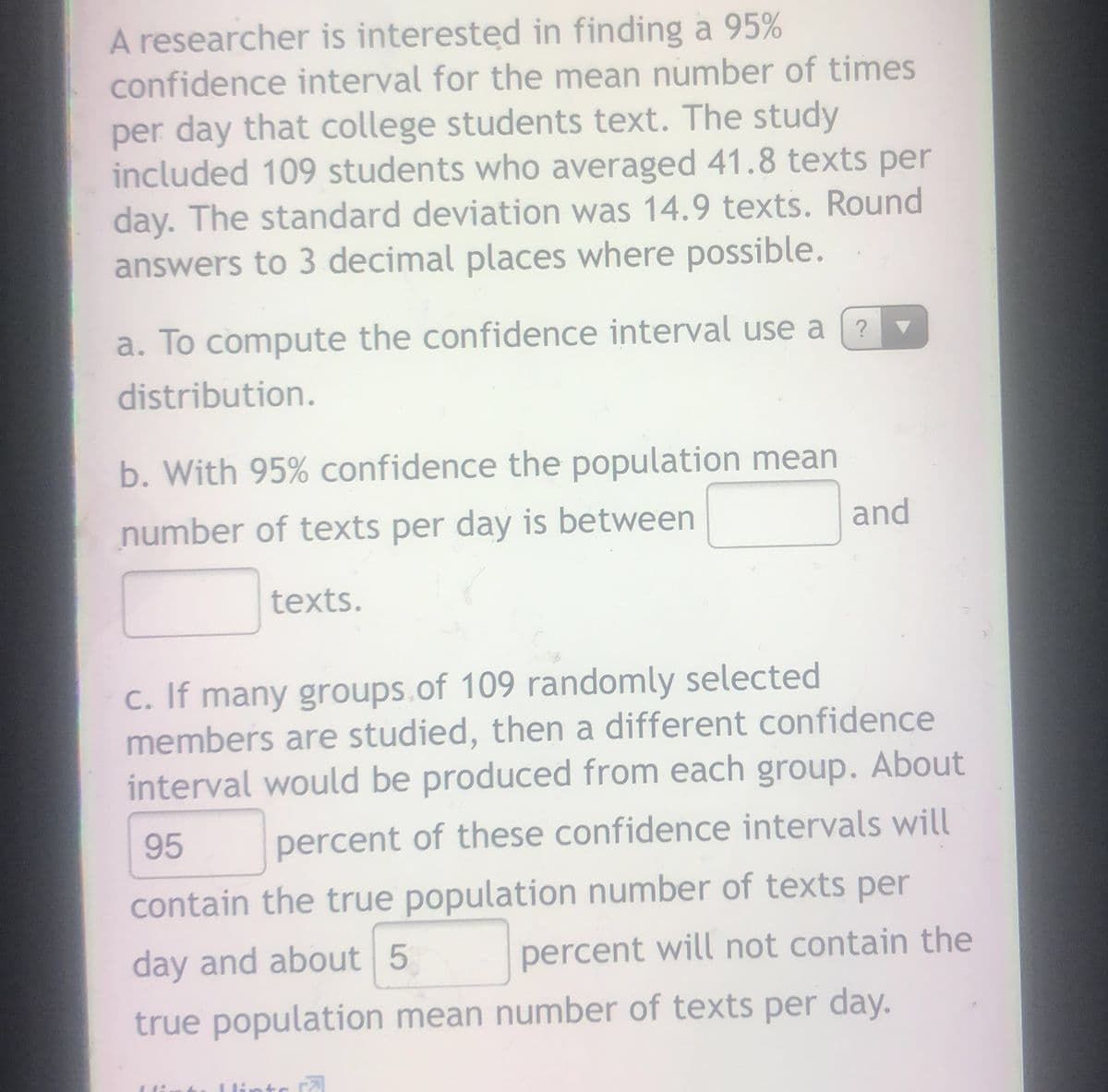 A researcher is interested in finding a 95%
confidence interval for the mean number of times
per day that college students text. The study
included 109 students who averaged 41.8 texts per
day. The standard deviation was 14.9 texts. Round
answers to 3 decimal places where possible.
a. To compute the confidence interval use a
?
distribution.
b. With 95% confidence the population mean
number of texts per day is between
and
texts.
c. If many groups.of 109 randomly selected
members are studied, then a different confidence
interval would be produced from each group. About
95 percent of these confidence intervals will
contain the true population number of texts per
day and about 5
percent will not contain the
true population mean number of texts per day.
