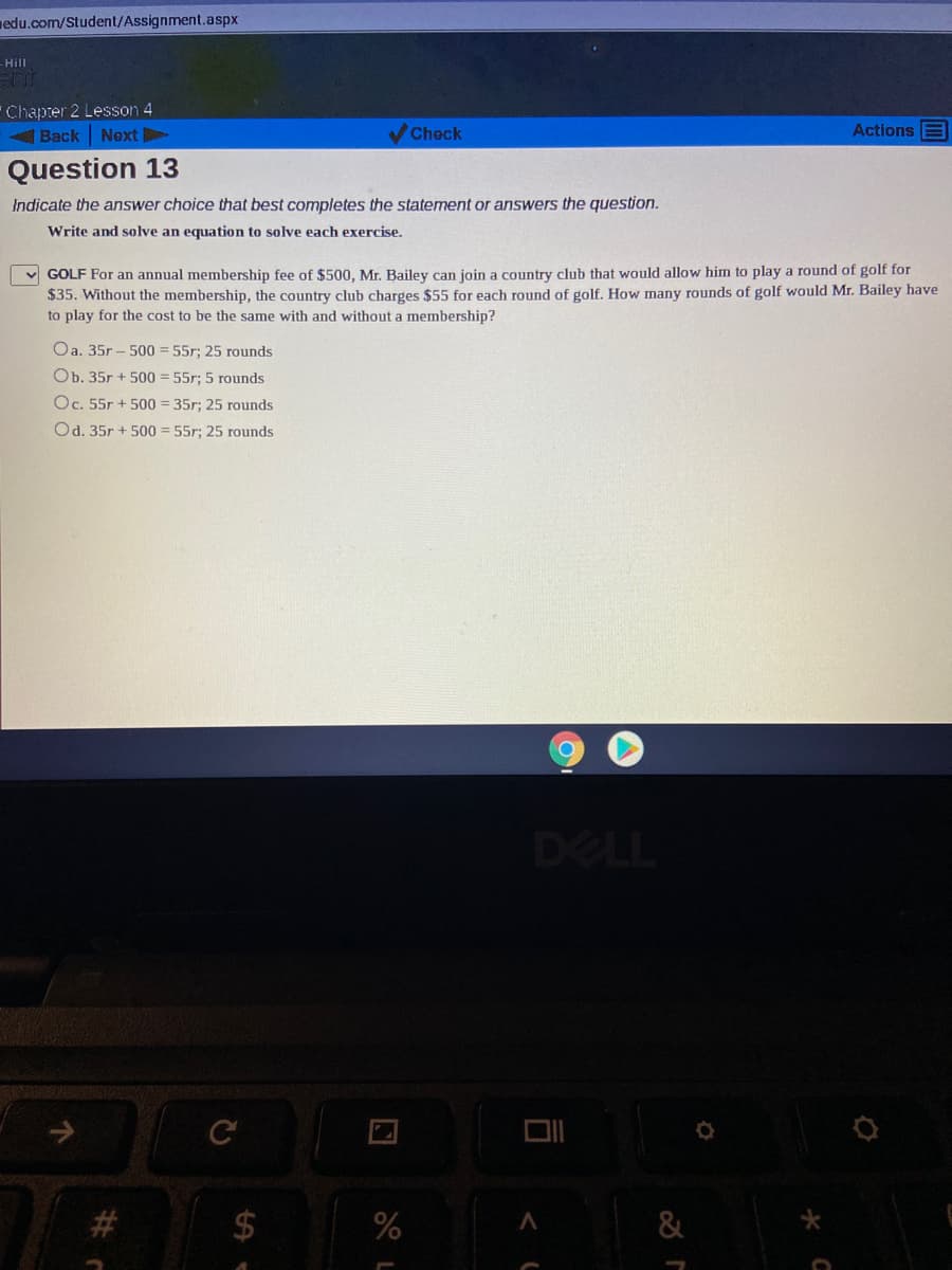 nedu.com/Student/Assignment.aspx
-Hill
Chapter 2 Lesson 4
Back Next
Check
Actions E
Question 13
Indicate the answer choice that best completes the statement or answers the question.
Write and solve an equation to solve each exercise.
v GOLF For an annual membership fee of $500, Mr. Bailey can join a country club that would allow him to play a round of golf for
$35. Without the membership, the country club charges $55 for each round of golf. How many rounds of golf would Mr. Bailey have
to play for the cost to be the same with and without a membership?
Oa. 35r – 500 = 55r; 25 rounds
Ob. 35r + 500 = 55r; 5 rounds
Oc. 55r + 500 = 35r; 25 rounds
Od. 35r + 500 = 55r; 25 rounds
DELL
C
$4
%23
