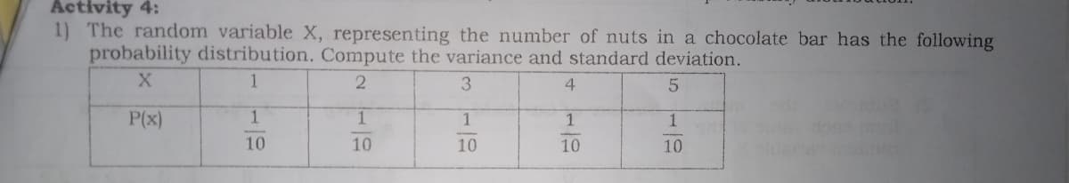 Activity 4:
1) The random variable X, representing the number of nuts in a chocolate bar has the following
probability distribution. Compute the variance and standard deviation.
1
3.
4
P(x)
1
1
1
1
10
10
10
10
10
