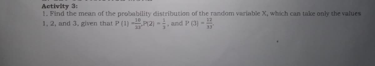 Activity 3:
1. Find the mean of the probability distribution of the random variable X, which can take only the values
12
1, 2, and 3, given that P (1) =P(2) = , and P (3) :
33
