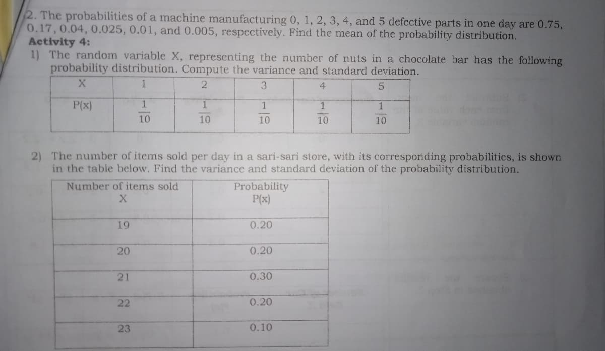 2. The probabilities of a machine manufacturing 0, 1, 2, 3, 4, and 5 defective parts in one day are 0.75,
0.17,0.04, 0.025, 0.01, and 0.005, respectively. Find the mean of the probability distribution.
Activity 4:
1) The random variable X, representing the number of nuts in a chocolate bar has the following
probability distribution. Compute the variance and standard deviation.
1.
3
P(x)
1
1
10
10
10
10
10
2) The number of items sold per day in a sari-sari store, with its corresponding probabilities, is shown
in the table below. Find the variance and standard deviation of the probability distribution.
Number of items sold
Probability
P(x)
19
0.20
20
0.20
21
0.30
22
0.20
23
0.10
| 5 1유
