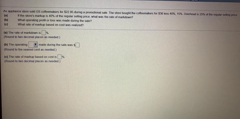 An appliance store sold GS coffeemakers for $22.95 during a promotional sale. The store bought the coffeemakers for $36 less 40%, 15%. Overhead is 25% of the regular selling price
(a)
(b)
If the store's miarkup is 40% of the regular selling price, what was the rate of markdown?
What operating profit or loss was made during the sale?
What rate of markup based on cost was realized?
(c)
(a) The rate of markdown is%.
(Round to two decimal places as needed.)
(b) The operating
made during the sale was S
(Round to the nearest cent as needed.)
(c) The rate of markup based on cost is %.
(Round to two decimal places as needed.)
