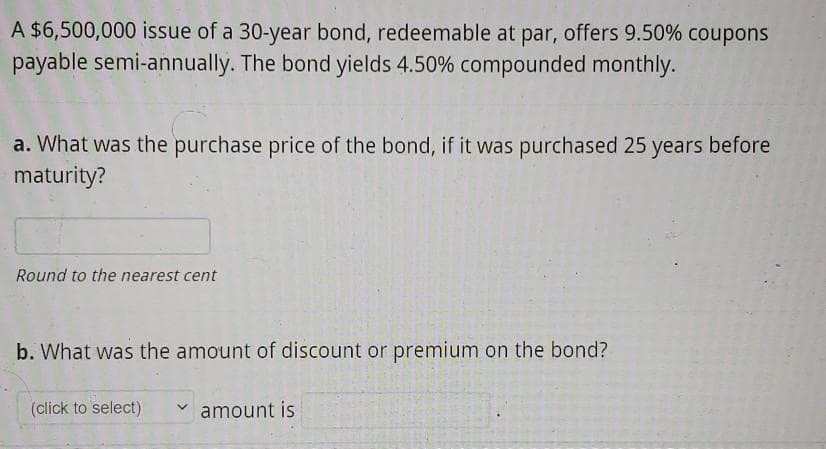 A $6,500,000 issue of a 30-year bond, redeemable at par, offers 9.50% coupons
payable semi-annually. The bond yields 4.50% compounded monthly.
a. What was the purchase price of the bond, if it was purchased 25 years before
maturity?
Round to the nearest cent
b. What was the amount of discount or premium on the bond?
(click to select)
amount is
