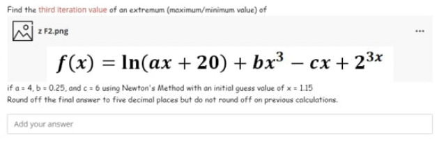 Find the third iteration value of an extremum (maximum/minimum value) of
z F2.png
...
f(x) = In(ax + 20) + bx³ – cx + 23x
if a = 4, b = 0.25, and c = 6 using Newton's Method with an initial guess value of x = 1.15
Round off the final answer to five decimal places but do not round off on previous calculations.
Add your answer
