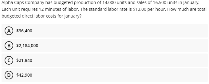 Alpha Caps Company has budgeted production of 14,000 units and sales of 16,500 units in January.
Each unit requires 12 minutes of labor. The standard labor rate is $13.00 per hour. How much are total
budgeted direct labor costs for January?
(A) $36,400
(B) $2,184,000
$21,840
D $42,900
