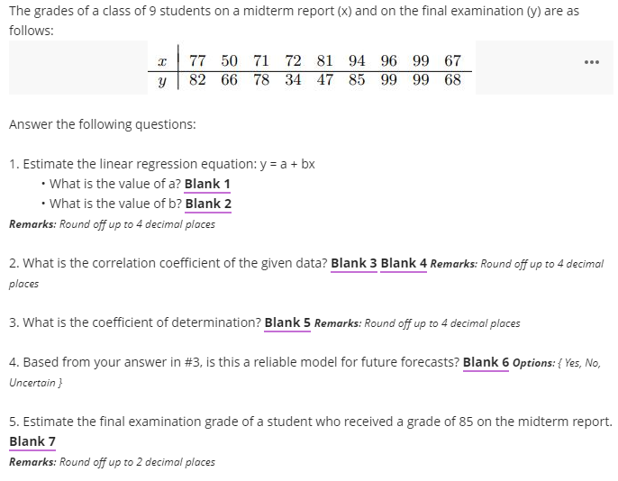 The grades of a class of 9 students on a midterm report (x) and on the final examination (y) are as
follows:
77 50 71 72 81 94 96 99 67
...
82 66 78 34 47 85 99 99 68
Answer the following questions:
1. Estimate the linear regression equation: y = a + bx
• What is the value of a? Blank 1
• What is the value of b? Blank 2
Remarks: Round off up to 4 decimal places
2. What is the correlation coefficient of the given data? Blank 3 Blank 4 Remarks: Round off up to 4 decimal
places
3. What is the coefficient of determination? Blank 5 Remarks: Round off up to 4 decimal places
4. Based from your answer in #3, is this a reliable model for future forecasts? Blank 6 Options: { Yes, No,
Uncertain }
5. Estimate the final examination grade of a student who received a grade of 85 on the midterm report.
Blank 7
Remarks: Round off up to 2 decimal places
