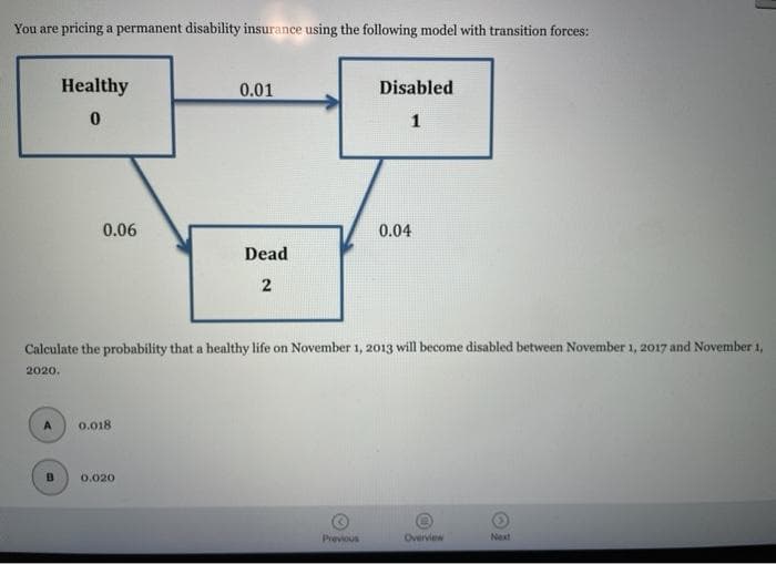 You are pricing a permanent disability insurance using the following model with transition forces:
Healthy
0.01
Disabled
1
0.06
0.04
Dead
Calculate the probability that a healthy life on November 1, 2013 will become disabled between November 1, 2017 and November 1,
2020.
A
0.018
0.020
Previous
Overview
Next
