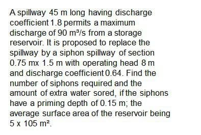 A spillway 45 m long having discharge
coefficient 1.8 permits a maximum
discharge of 90 m³/s from a storage
reservoir. It is proposed to replace the
spillway by a siphon spillway of section
0.75 mx 1.5 m with operating head 8 m
and discharge coefficient 0.64. Find the
number of siphons required and the
amount of extra water sored, if the siphons
have a priming depth of 0.15 m; the
average surface area of the reservoir being
5 x 105 m².