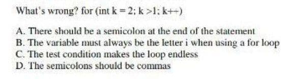 What's wrong? for (int k 2: k >1: k++)
A. There should be a semicolon at the end of the statement
B. The variable must always be the letter i when using a for loop
C. The test condition makes the loop endless
D. The semicolons should be commas
