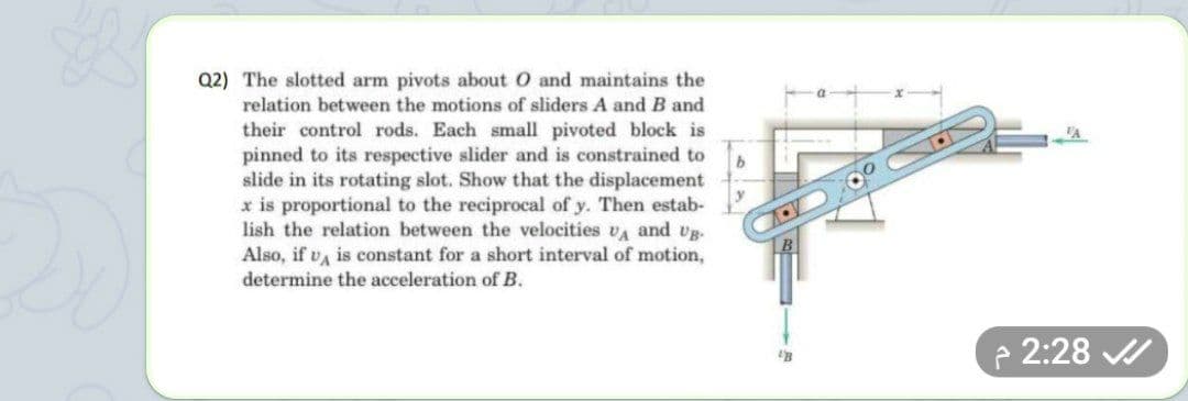 Q2) The slotted arm pivots about O and maintains the
relation between the motions of sliders A and B and
their control rods. Each small pivoted block is
pinned to its respective slider and is constrained to
slide in its rotating slot. Show that the displacement
x is proportional to the reciprocal of y. Then estab-
lish the relation between the velocities va and vg.
Also, if va is constant for a short interval of motion,
determine the acceleration of B.
2:28 /
