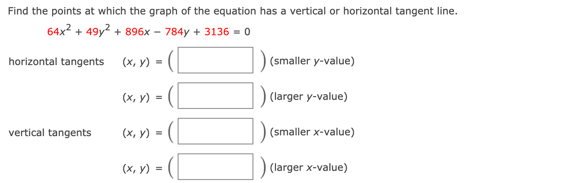 Find the points at which the graph of the equation has a vertical or horizontal tangent line.
64x2 + 49y? + 896x – 784y + 3136
horizontal tangents
(х, у)
(smaller y-value)
(х, у)
(larger y-value)
vertical tangents
(х, у) %3
(smaller x-value)
(х, у) з
(larger x-value)
