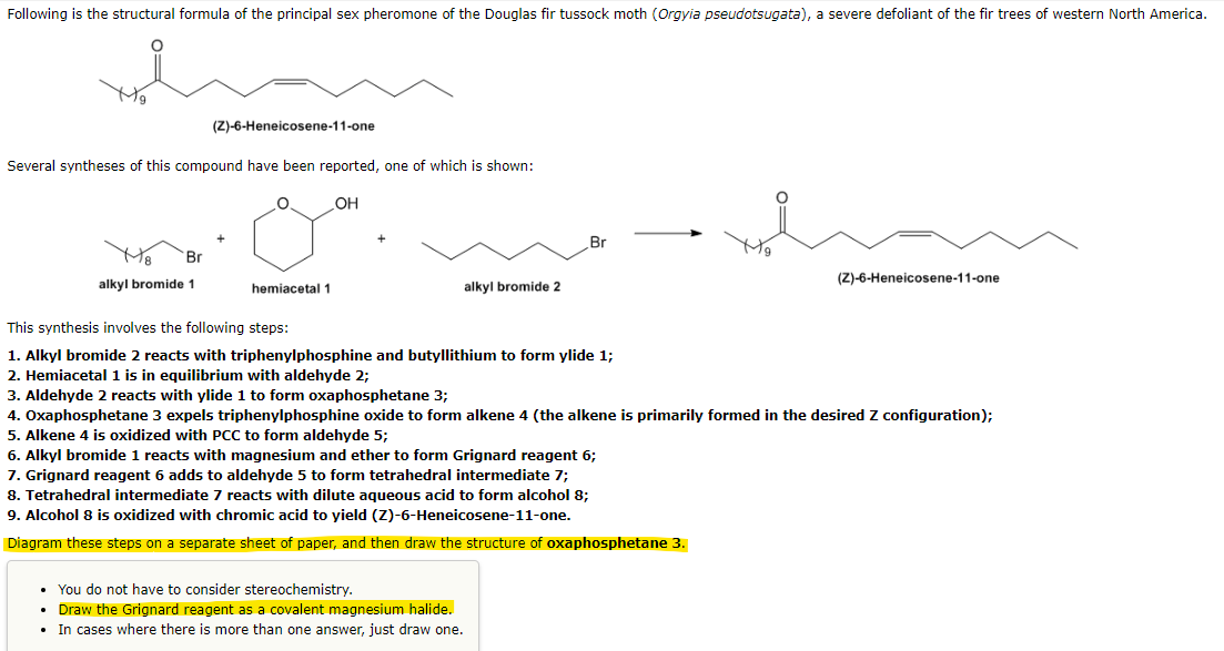 Following is the structural formula of the principal sex pheromone of the Douglas fir tussock moth (Orgyia pseudotsugata), a severe defoliant of the fir trees of western North America.
Several syntheses of this compound have been reported, one of which is shown:
O. _OH
Br
(Z)-6-Heneicosene-11-one
alkyl bromide 1
hemiacetal 1
alkyl bromide 2
Br
This synthesis involves the following steps:
1. Alkyl bromide 2 reacts with triphenylphosphine and butyllithium to form ylide 1;
2. Hemiacetal 1 is in equilibrium with aldehyde 2;
3. Aldehyde 2 reacts with ylide 1 to form oxaphosphetane 3;
4. Oxaphosphetane 3 expels triphenylphosphine oxide to form alkene 4 (the alkene is primarily formed in the desired Z configuration);
5. Alkene 4 is oxidized with PCC to form aldehyde 5;
6. Alkyl bromide 1 reacts with magnesium and ether to form Grignard reagent 6;
7. Grignard reagent 6 adds to aldehyde 5 to form tetrahedral intermediate 7;
8. Tetrahedral intermediate 7 reacts with dilute aqueous acid to form alcohol 8;
9. Alcohol 8 is oxidized with chromic acid to yield (Z)-6-Heneicosene-11-one.
Diagram these steps on a separate sheet of paper, and then draw the structure of oxaphosphetane 3.
• You do not have to consider stereochemistry.
Draw the Grignard reagent as a covalent magnesium halide.
• In cases where there is more than one answer, just draw one.
(Z)-6-Heneicosene-11-one