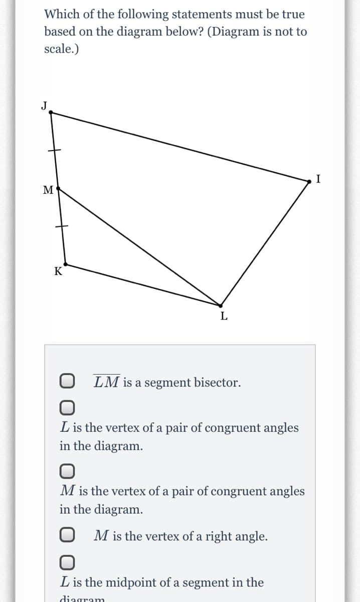 Which of the following statements must be true
based on the diagram below? (Diagram is not to
scale.)
J
I
M
K
LM is a segment bisector.
L is the vertex of a pair of congruent angles
in the diagram.
M is the vertex of a pair of congruent angles
in the diagram.
M is the vertex of a right angle.
L is the midpoint of a segment in the
diagram
