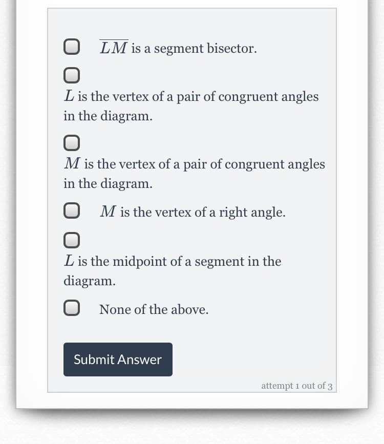 LM is a segment bisector.
L is the vertex of a pair of congruent angles
in the diagram.
M is the vertex of a pair of congruent angles
in the diagram.
O M is the vertex of a right angle.
L is the midpoint of a segment in the
diagram.
O None of the above.
Submit Answer
attempt 1 out of 3
