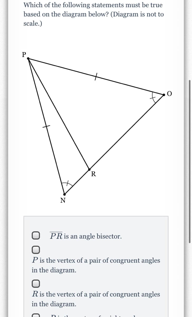 Which of the following statements must be true
based on the diagram below? (Diagram is not to
scale.)
P
N
PRIS an angle bisector.
P is the vertex of a pair of congruent angles
in the diagram.
Ris the vertex of a pair of congruent angles
in the diagram.
