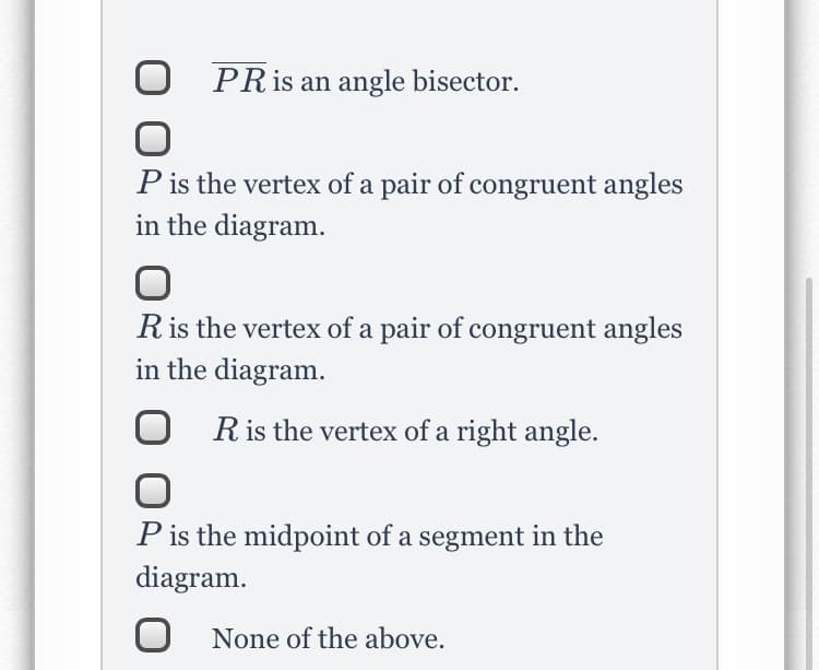 PRIS an angle bisector.
P is the vertex of a pair of congruent angles
in the diagram.
Ris the vertex of a pair of congruent angles
in the diagram.
Ris the vertex of a right angle.
P is the midpoint of a segment in the
diagram.
O None of the above.
