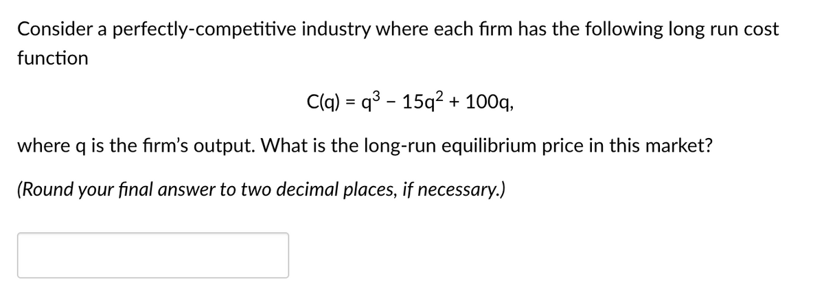 Consider a perfectly-competitive industry where each firm has the following long run cost
function
C(q) = q³ − 15q² + 100q,
where q is the firm's output. What is the long-run equilibrium price in this market?
(Round your final answer to two decimal places, if necessary.)