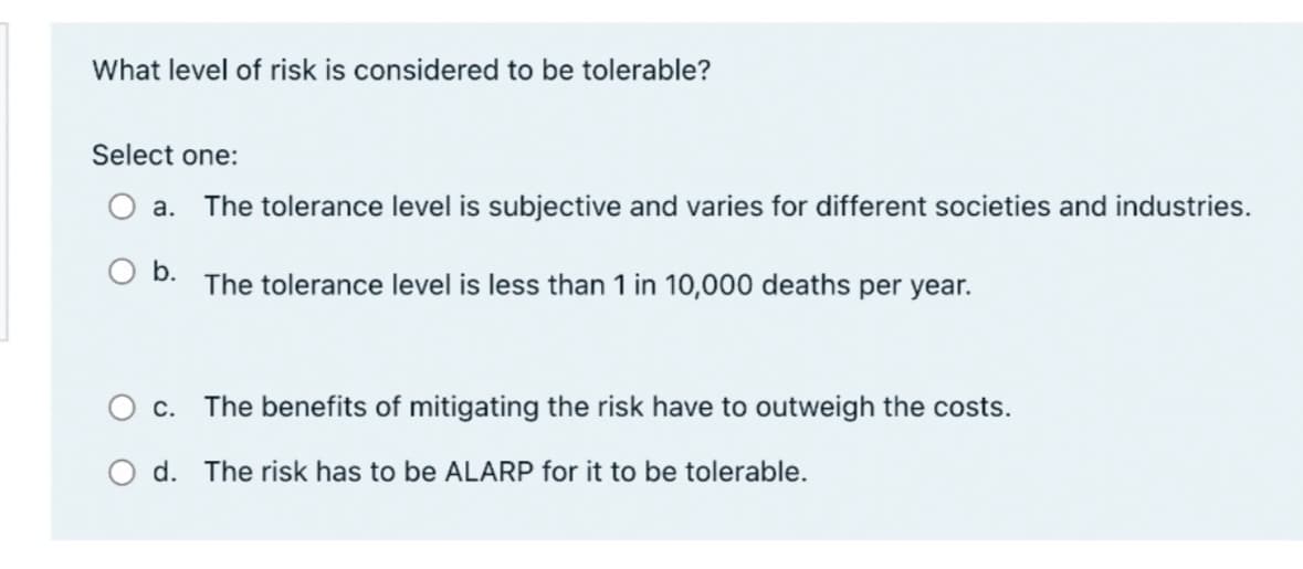 What level of risk is considered to be tolerable?
Select one:
a. The tolerance level is subjective and varies for different societies and industries.
○ b.
The tolerance level is less than 1 in 10,000 deaths per year.
c. The benefits of mitigating the risk have to outweigh the costs.
Od. The risk has to be ALARP for it to be tolerable.