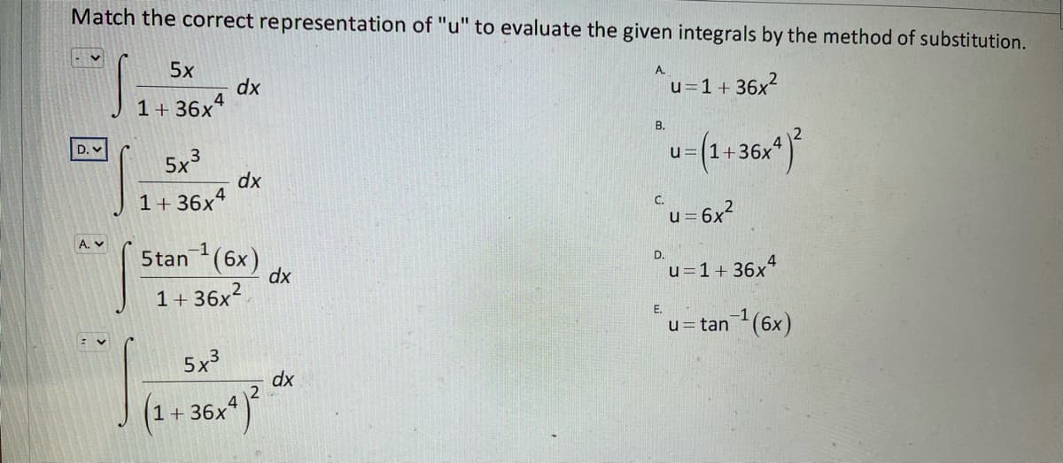 Match the correct representation of "u" to evaluate the given integrals by the method of substitution.
5x
dx
1+ 36x4
A.
u=1 + 36x?
В.
D. v
5x3
u=(1+36x
dx
1+ 36x4
C.
u =
A. v
-1
5tan (6x)
dx
D.
u=1+ 36x"
1+ 36x²
E.
-1
u= tan(6x)
5x3
dx
1+ 36x
