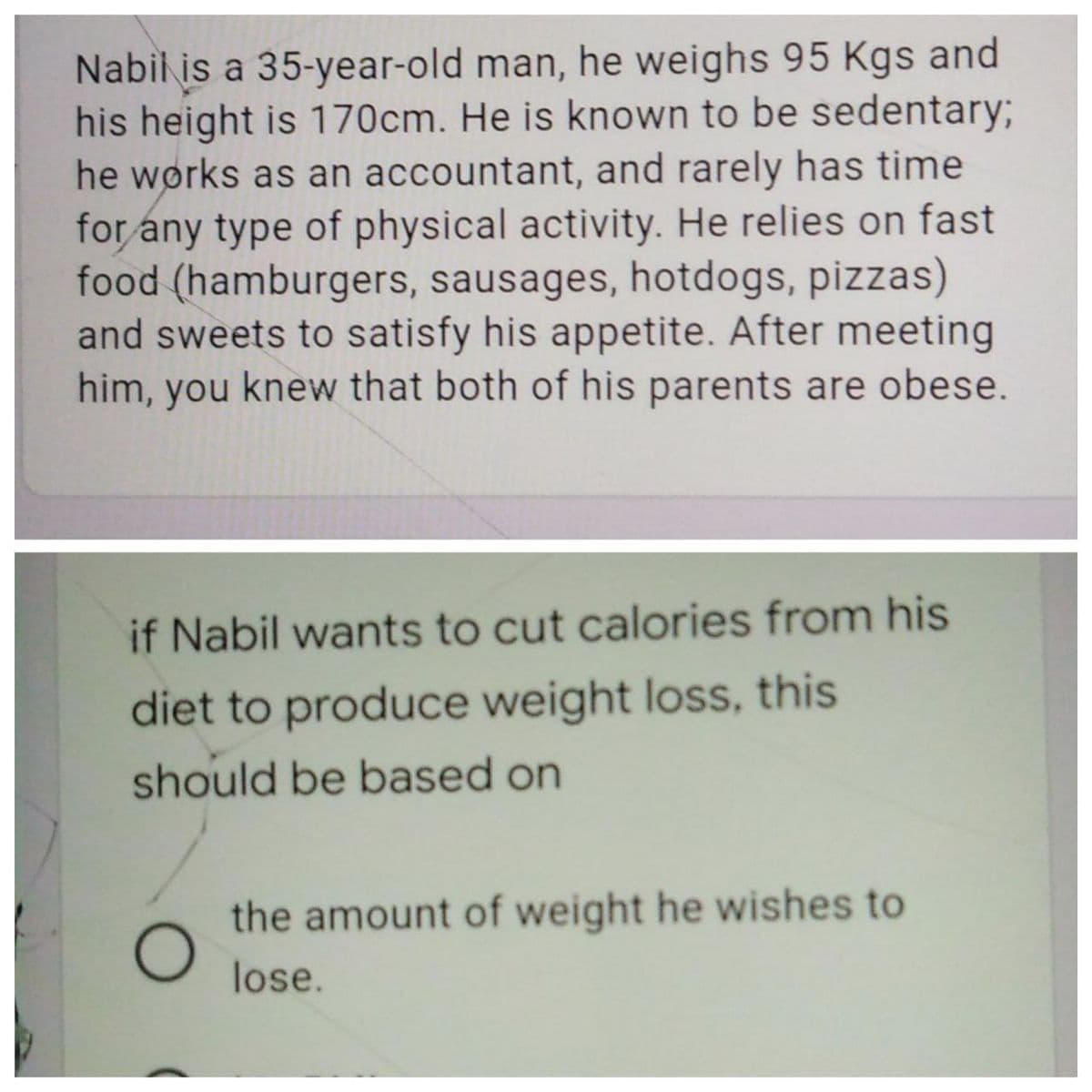 Nabil is a 35-year-old man, he weighs 95 Kgs and
his height is 170cm. He is known to be sedentary;
he wørks as an accountant, and rarely has time
for any type of physical activity. He relies on fast
food (hamburgers, sausages, hotdogs, pizzas)
and sweets to satisfy his appetite. After meeting
him, you knew that both of his parents are obese.
if Nabil wants to cut calories from his
diet to produce weight loss, this
should be based on
the amount of weight he wishes to
lose.
