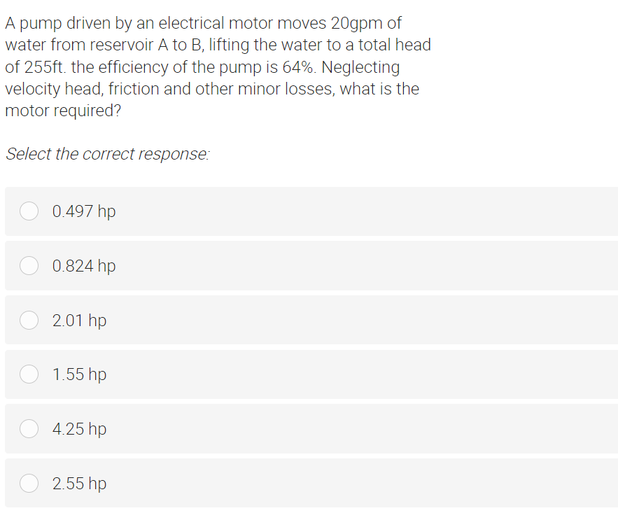 A pump driven by an electrical motor moves 20gpm of
water from reservoir A to B, lifting the water to a total head
of 255ft. the efficiency of the pump is 64%. Neglecting
velocity head, friction and other minor losses, what is the
motor required?
Select the correct response:
0.497 hp
0.824 hp
2.01 hp
O 1.55 hp
4.25 hp
2.55 hp
