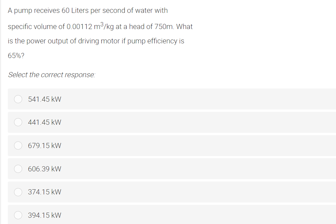 A pump receives 60 Liters per second of water with
specific volume of 0.00112 m³/kg at a head of 750m. What
is the power output of driving motor if pump efficiency is
65%?
Select the correct response:
541.45 kW
441.45 kW
679.15 kW
606.39 kW
374.15 kW
394.15 kW
