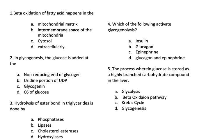 1.Beta oxidation of fatty acid happens in the
4. Which of the following activate
glycogenolysis?
a. mitochondrial matrix
b. intermembrane space of the
mitochondria
c. Cytosol
d. extracellularly.
a. Insulin
b. Glucagon
c. Epinephrine
d. glucagon and epinephrine
2. In glycogenesis, the glucose is added at
the
5. The process wherein glucose is stored as
a highly branched carbohydrate compound
in the liver.
a. Non-reducing end of glycogen
b. Uridine portion of UDP
c. Glycogenin
d. C6 of glucose
a. Glycolysis
b. Beta Oxidaion pathway
c. Kreb's Cycle
d. Glycogenesis
3. Hydrolysis of ester bond in triglycerides is
done by
a. Phosphatases
b. Lipases
c. Cholesterol esterases
d. Hydroxylases
