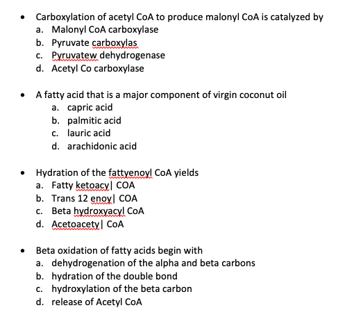 Carboxylation of acetyl CoA to produce malonyl CoA is catalyzed by
a. Malonyl CoA carboxylase
b. Pyruvate carboxylas
c. Pyruvatew dehydrogenase
d. Acetyl Co carboxylase
A fatty acid that is a major component of virgin coconut oil
a. capric acid
b. palmitic acid
c. lauric acid
d. arachidonic acid
Hydration of the fattyenoyl CoA yields
a. Fatty ketoacyl COA
b. Trans 12 enoy| COA
c. Beta hydroxyacyl CoA
d. Acetoacety| COA
Beta oxidation of fatty acids begin with
a. dehydrogenation of the alpha and beta carbons
b. hydration of the double bond
c. hydroxylation of the beta carbon
d. release of Acetyl CoA
