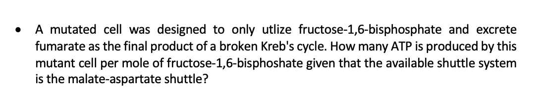 A mutated cell was designed to only utlize fructose-1,6-bisphosphate and excrete
fumarate as the final product of a broken Kreb's cycle. How many ATP is produced by this
mutant cell per mole of fructose-1,6-bisphoshate given that the available shuttle system
is the malate-aspartate shuttle?
