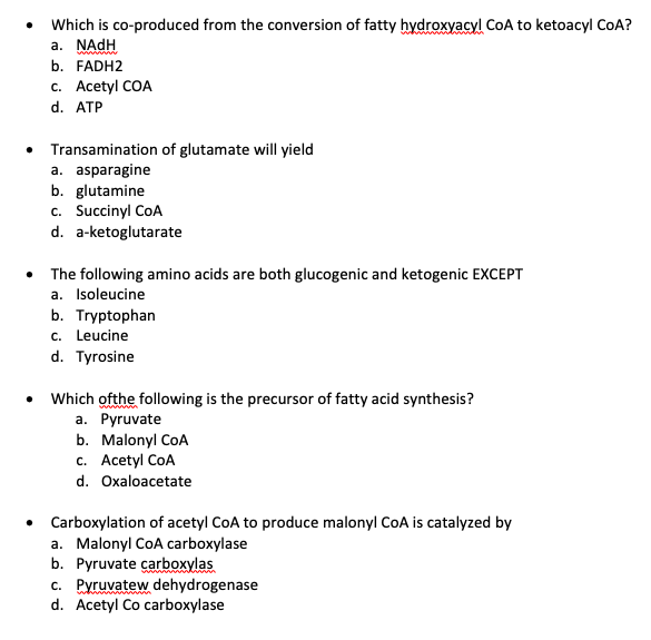 Which is co-produced from the conversion of fatty hydroxyacyl CoA to ketoacyl CoA?
a. NADH
b. FADH2
c. Acetyl COA
d. ATP
Transamination of glutamate will yield
a. asparagine
b. glutamine
c. Succinyl CoA
d. a-ketoglutarate
The following amino acids are both glucogenic and ketogenic EXCEPT
a. Isoleucine
b. Tryptophan
c. Leucine
d. Tyrosine
Which ofthe following is the precursor of fatty acid synthesis?
а. Рyruvate
b. Malonyl CoA
c. Acetyl CoA
d. Oxaloacetate
• Carboxylation of acetyl CoA to produce malonyl CoA is catalyzed by
a. Malonyl CoA carboxylase
b. Pyruvate carboxylas
c. Pyruvatew dehydrogenase
d. Acetyl Co carboxylase
