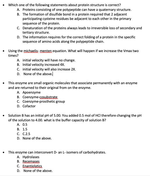 Which one of the following statements about protein structure is correct?
A. Proteins consisting of one polypeptide can have a quaternary structure.
B. The formation of disulfide bond in a protein required that 2 adjacent
participating cysteine residues be adjacent to each other in the primary
sequence of the protein.
C. Denaturation of the proteins always leads to irreversible loss of secondary and
tertiary structure.
D. The information requires for the correct folding of a protein in the specific
sequence of amino acids along the polypeptide chain.
• Using the michaelis- menten equation. What will happen if we increase the Vmax two
times?
A. initial velocity will have no change.
B. Initial velocity increased 4X.
C. initial velocity will also increase 2X.
D. None of the above.
This enzyme are small organic molecules that associate permanently with an enzyme
and are returned to their original from on the enzyme.
A. Apoenzyme
B. Coenzyme-cosubstrate
C. Coenzyme-prosthetic group
D. Cofactor
• Solution B has an initial pH of 5.00. You added 0.5 mol of HCI therefore changing the pH
of the solution to 4.00. what is the buffer capacity of solution B?
A. 0.5
В. 1.5
С. С.2.5
D. None of the above.
This enzyme can interconvert D- an L- isomers of carbohydrates.
A. Hydrolases
B. Recemases
C. Enantiolytics
D. None of the above.
