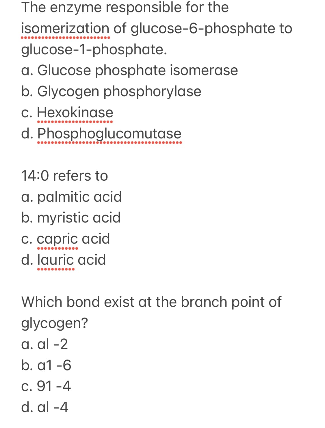 The enzyme responsible for the
isomerization of glucose-6-phosphate to
..●●●●.
glucose-1-phosphate.
a. Glucose phosphate isomerase
b. Glycogen phosphorylase
c. Hexokinase
...
d. Phosphoglucomutase
14:0 refers to
a. palmitic acid
b. myristic acid
c. capric acid
d. lauric acid
Which bond exist at the branch point of
glycogen?
a. al -2
b. a1 -6
c. 91 -4
d. al -4
