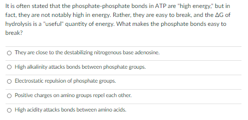 It is often stated that the phosphate-phosphate bonds in ATP are "high energy," but in
fact, they are not notably high in energy. Rather, they are easy to break, and the AG of
hydrolysis is a "useful" quantity of energy. What makes the phosphate bonds easy to
break?
O They are close to the destabilizing nitrogenous base adenosine.
O High alkalinity attacks bonds between phosphate groups.
O Electrostatic repulsion of phosphate groups.
Positive charges on amino groups repel each other.
O High acidity attacks bonds between amino acids.
