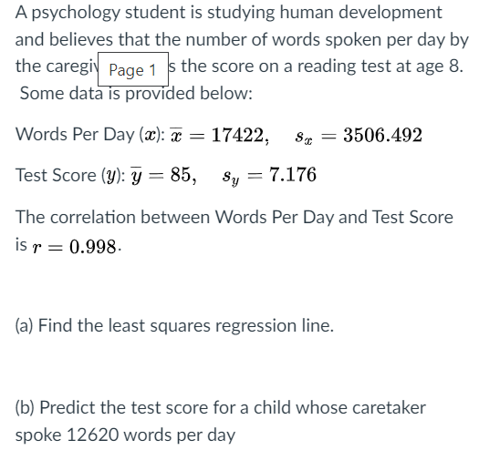 A psychology student is studying human development
and believes that the number of words spoken per day by
the caregi Page 1 s the score on a reading test at age 8.
Some data is provided below:
Words Per Day (x): x = 17422,
3506.492
%3D
Test Score (y): y = 85,
= 7.176
Sy
The correlation between Words Per Day and Test Score
is r = 0.998.
(a) Find the least squares regression line.
(b) Predict the test score for a child whose caretaker
spoke 12620 words per day
