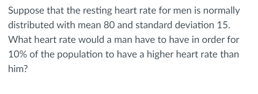 Suppose that the resting heart rate for men is normally
distributed with mean 80 and standard deviation 15.
What heart rate would a man have to have in order for
10% of the population to have a higher heart rate than
him?
