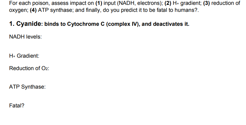 For each poison, assess impact on (1) input (NADH, electrons); (2) H+ gradient; (3) reduction of
oxygen; (4) ATP synthase; and finally, do you predict it to be fatal to humans?.
1. Cyanide: binds to Cytochrome C (complex IV), and deactivates it.
NADH levels:
H: Gradient:
Reduction of O2:
ATP Synthase:
Fatal?
