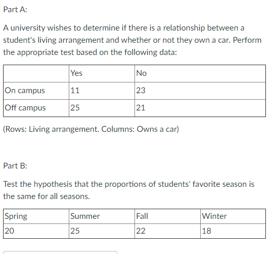 Part A:
A university wishes to determine if there is a relationship between a
student's living arrangement and whether or not they own a car. Perform
the appropriate test based on the following data:
Yes
No
On campus
11
23
Off campus
25
21
(Rows: Living arrangement. Columns: Owns a car)
Part B:
Test the hypothesis that the proportions of students' favorite season is
the same for all seasons.
Spring
Summer
Fall
Winter
20
25
22
18
