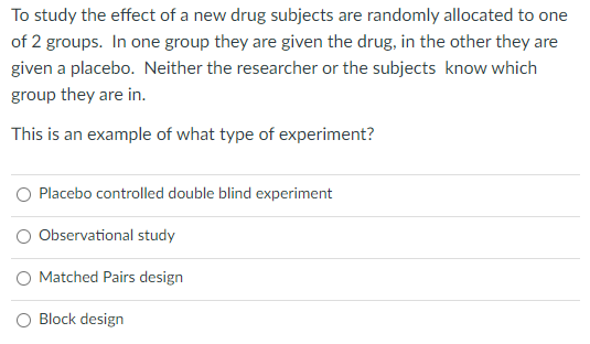 To study the effect of a new drug subjects are randomly allocated to one
of 2 groups. In one group they are given the drug, in the other they are
given a placebo. Neither the researcher or the subjects know which
group they are in.
This is an example of what type of experiment?
Placebo controlled double blind experiment
O Observational study
O Matched Pairs design
Block design
