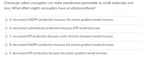 Chemicals called uncouplers can make membranes permeable to small molecules and
ions. What effect might uncouplers have on photosynthesis?
O D. decreased NADPH production because the proton gradient would increase.
O A decreased carbohydrate production because ATP would decrease.
O C.increased ATP production because cyclic electron transport would increase.
O B. decreased NADPH production because the proton gradient would decrease.
O E. decreased ATP production because the proton gradient would increase
