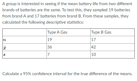 A group is interested in seeing if the mean battery life from two different
brands of batteries are the same. To test this, they sampled 19 batteries
from brand A and 17 batteries from brand B. From these samples, they
calculated the following descriptive statistics:
|Туре А Gas
|Туре В Gas
n
19
|17
36
42
7
10
Calculate a 95% confidence interval for the true difference of the means.
18
