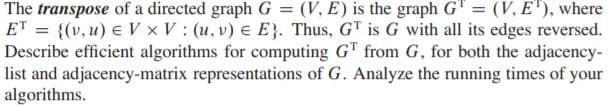 The transpose of a directed graph G = (V, E) is the graph G" = (V, E'), where
ET = {(v, u) e V x V : (u, v) e E}. Thus, GT is G with all its edges reversed.
Describe efficient algorithms for computing G" from G, for both the adjacency-
list and adjacency-matrix representations of G. Analyze the running times of your
algorithms.
%3D
