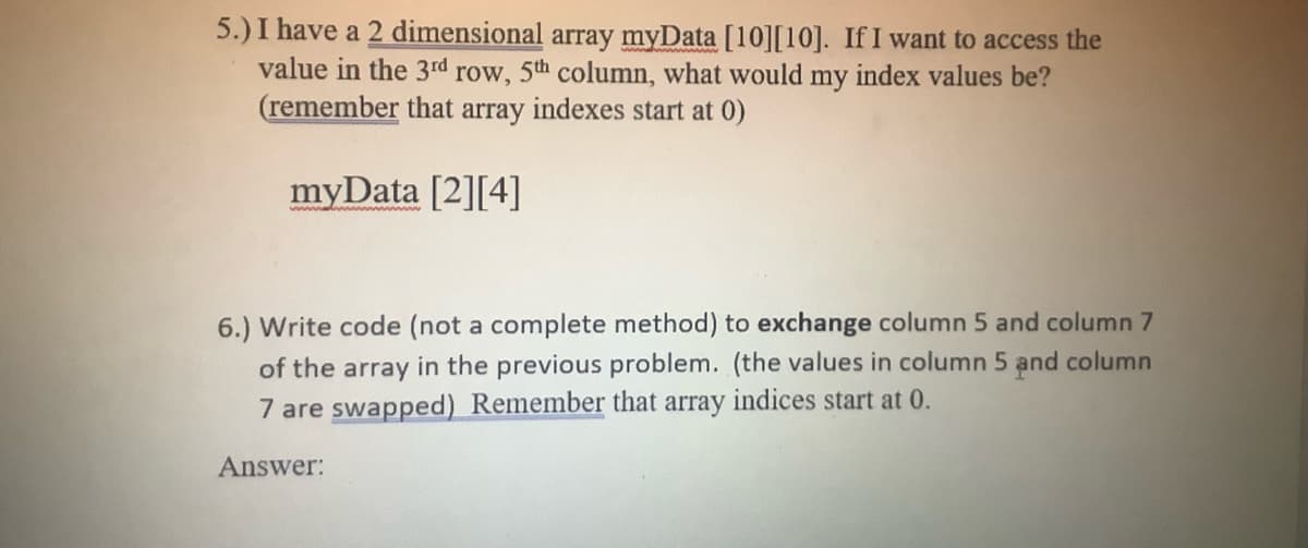 5.) I have a 2 dimensional array myData [10][10]. If I want to access the
value in the 3rd row, 5th column, what would my
index values be?
(remember that array indexes start at 0)
myData [2][4]
6.) Write code (not a complete method) to exchange column 5 and column 7
of the array in the previous problem. (the values in column 5 and column
7 are swapped) Remember that array indices start at 0.
Answer: