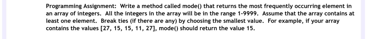 Programming Assignment: Write a method called mode() that returns the most frequently occurring element in
an array of integers. All the integers in the array will be in the range 1-9999. Assume that the array contains at
least one element. Break ties (if there are any) by choosing the smallest value. For example, if your array
contains the values [27, 15, 15, 11, 27], mode() should return the value 15.