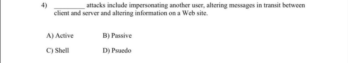 attacks include impersonating another user, altering messages in transit between
4)
client and server and altering information on a Web site.
A) Active
B) Passive
C) Shell
D) Psuedo
