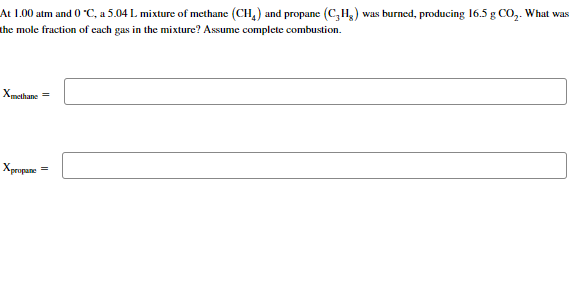 At 1.00 atm and 0 °C, a 5.04 L mixture of methane (CH4) and propane (C₂H₂) was burned, producing 16.5 g CO₂. What was
the mole fraction of each gas in the mixture? Assume complete combustion.
Xmethane =
Xpropane