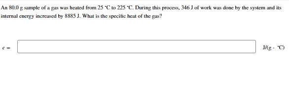 An 80.0 g sample of a gas was heated from 25 °C to 225 °C. During this process, 346 J of work was done by the system and its
internal energy increased by 8885 J. What is the specific heat of the gas?
C =
J/(g. "C)